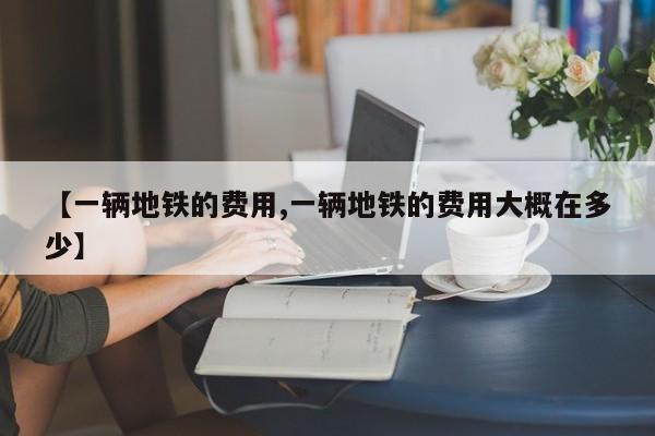 【一辆地铁的费用,一辆地铁的费用大概在多少】
