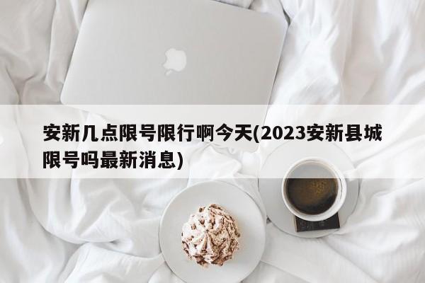 安新几点限号限行啊今天(2023安新县城限号吗最新消息)