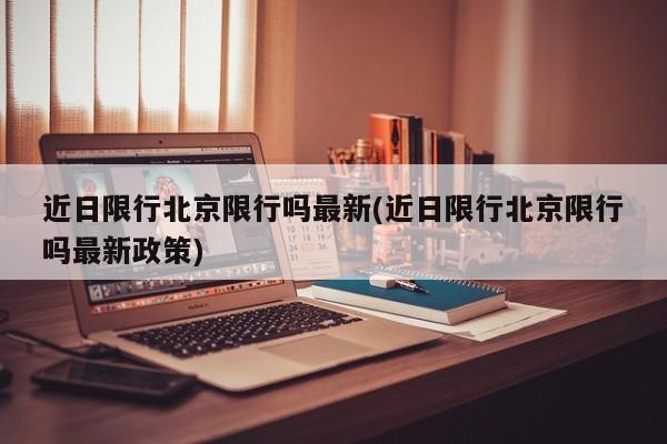 近日限行北京限行吗最新(近日限行北京限行吗最新政策)