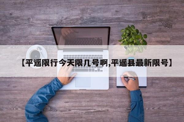 【平遥限行今天限几号啊,平遥县最新限号】