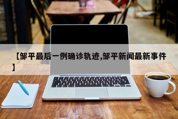 【邹平最后一例确诊轨迹,邹平新闻最新事件】