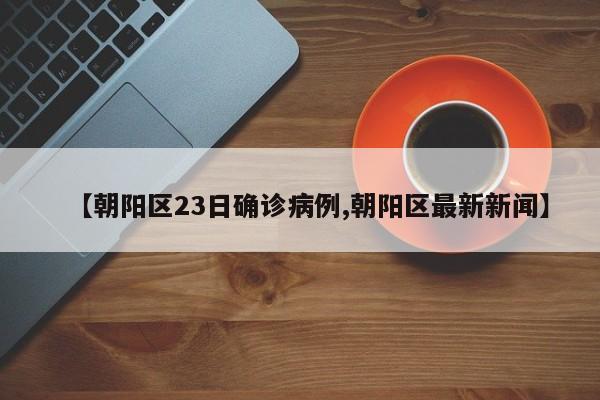 【朝阳区23日确诊病例,朝阳区最新新闻】