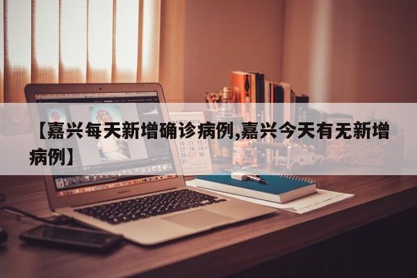 【嘉兴每天新增确诊病例,嘉兴今天有无新增病例】