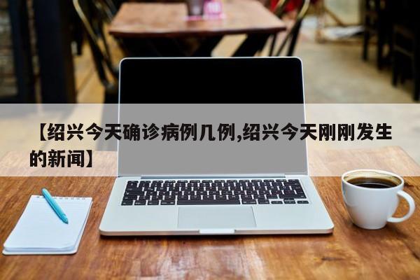 【绍兴今天确诊病例几例,绍兴今天刚刚发生的新闻】