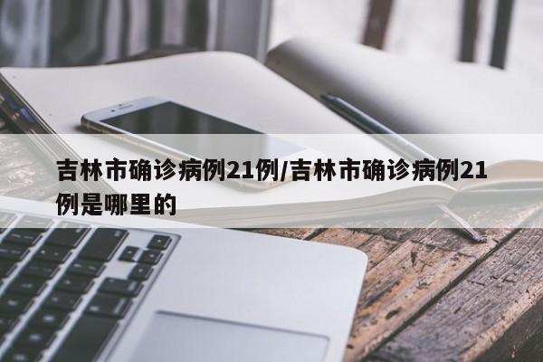 吉林市确诊病例21例/吉林市确诊病例21例是哪里的