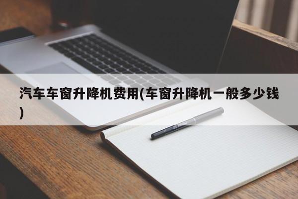 汽车车窗升降机费用(车窗升降机一般多少钱)
