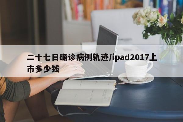 二十七日确诊病例轨迹/ipad2017上市多少钱