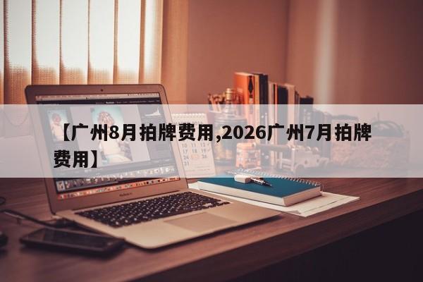 【广州8月拍牌费用,2026广州7月拍牌费用】