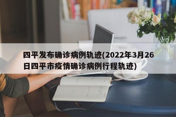 四平发布确诊病例轨迹(2022年3月26日四平市疫情确诊病例行程轨迹)