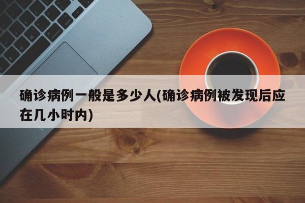 确诊病例一般是多少人(确诊病例被发现后应在几小时内)