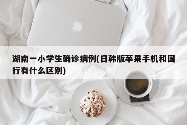湖南一小学生确诊病例(日韩版苹果手机和国行有什么区别)