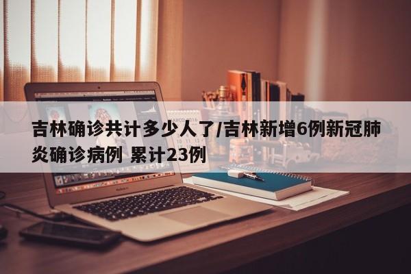 吉林确诊共计多少人了/吉林新增6例新冠肺炎确诊病例 累计23例