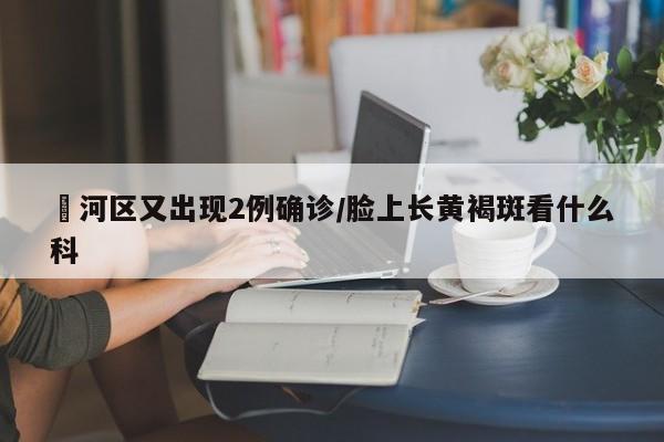 瀍河区又出现2例确诊/脸上长黄褐斑看什么科
