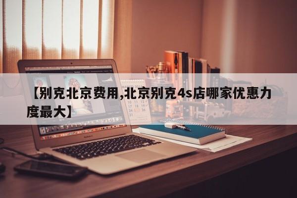 【别克北京费用,北京别克4s店哪家优惠力度最大】