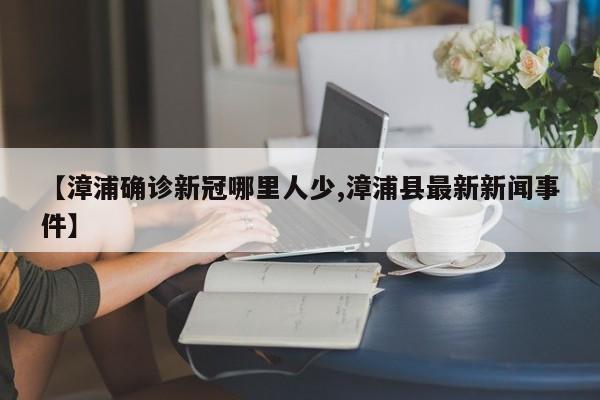 【漳浦确诊新冠哪里人少,漳浦县最新新闻事件】
