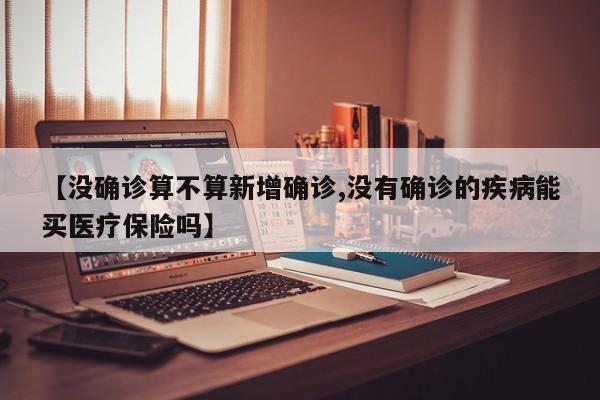 【没确诊算不算新增确诊,没有确诊的疾病能买医疗保险吗】