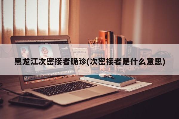 黑龙江次密接者确诊(次密接者是什么意思)