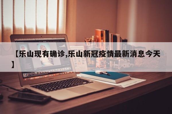 【乐山现有确诊,乐山新冠疫情最新消息今天】