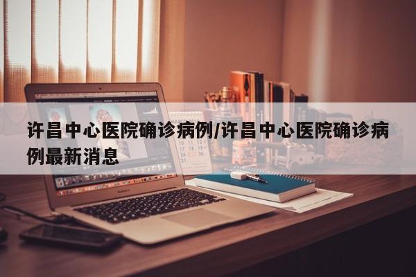 许昌中心医院确诊病例/许昌中心医院确诊病例最新消息