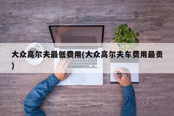 大众高尔夫最低费用(大众高尔夫车费用最贵)