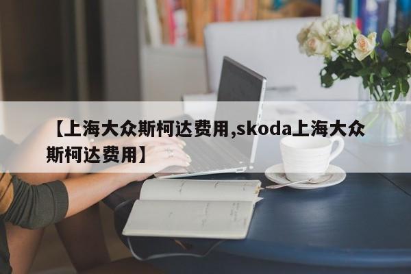 【上海大众斯柯达费用,skoda上海大众斯柯达费用】