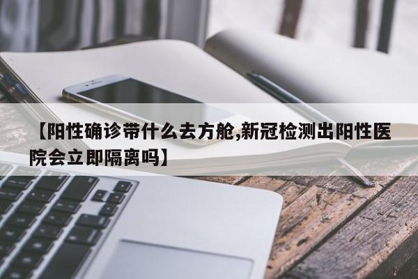【阳性确诊带什么去方舱,新冠检测出阳性医院会立即隔离吗】