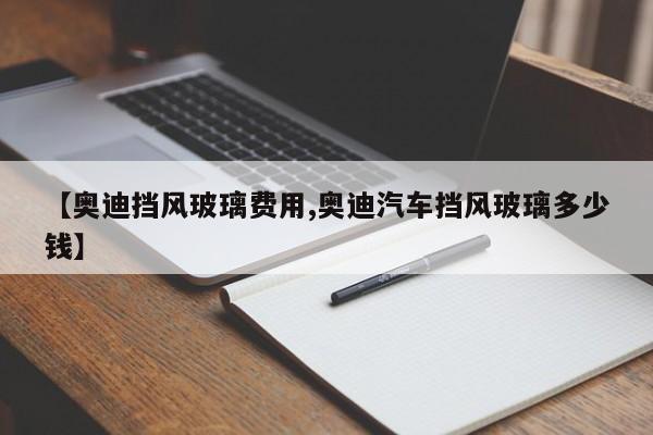 【奥迪挡风玻璃费用,奥迪汽车挡风玻璃多少钱】