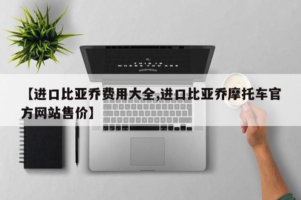 【进口比亚乔费用大全,进口比亚乔摩托车官方网站售价】