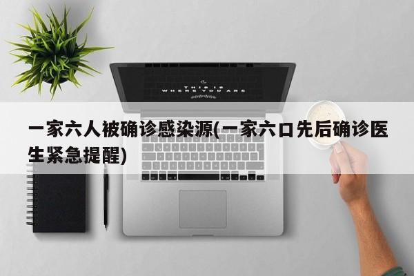一家六人被确诊感染源(一家六口先后确诊医生紧急提醒)