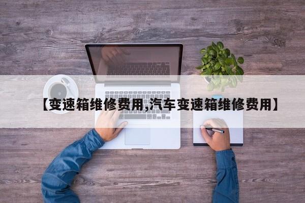 【变速箱维修费用,汽车变速箱维修费用】
