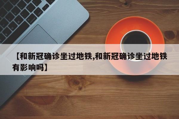 【和新冠确诊坐过地铁,和新冠确诊坐过地铁有影响吗】