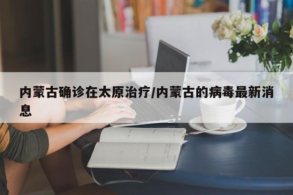 内蒙古确诊在太原治疗/内蒙古的病毒最新消息