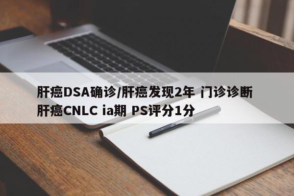 肝癌DSA确诊/肝癌发现2年 门诊诊断 肝癌CNLC ia期 PS评分1分