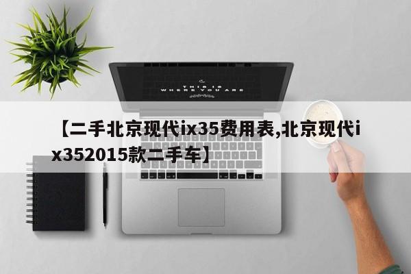 【二手北京现代ix35费用表,北京现代ix352015款二手车】