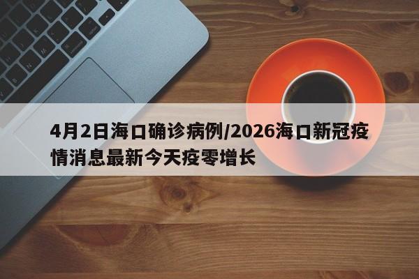 4月2日海口确诊病例/2026海口新冠疫情消息最新今天疫零增长