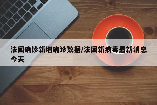 法国确诊新增确诊数据/法国新病毒最新消息今天