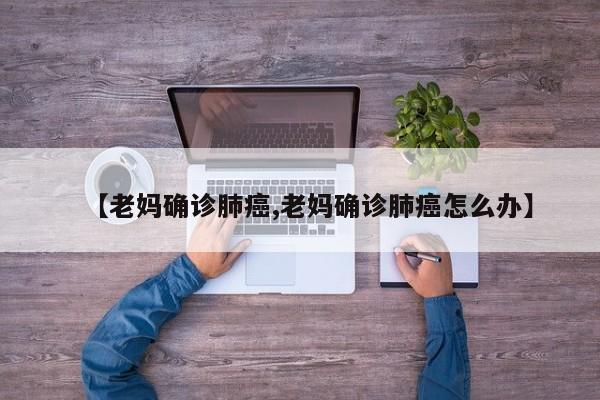 【老妈确诊肺癌,老妈确诊肺癌怎么办】