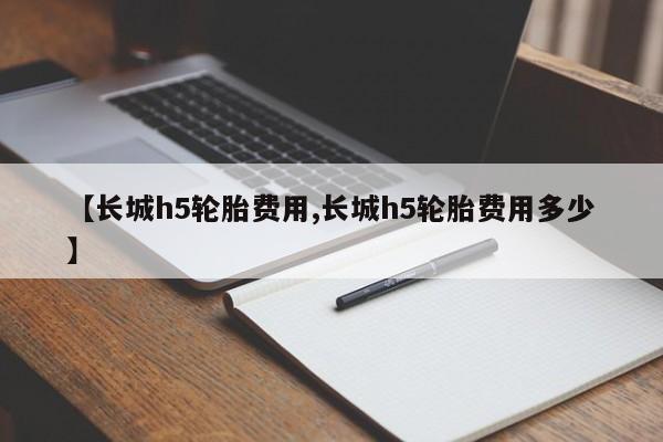 【长城h5轮胎费用,长城h5轮胎费用多少】
