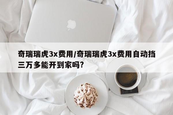 奇瑞瑞虎3x费用/奇瑞瑞虎3x费用自动挡三万多能开到家吗?
