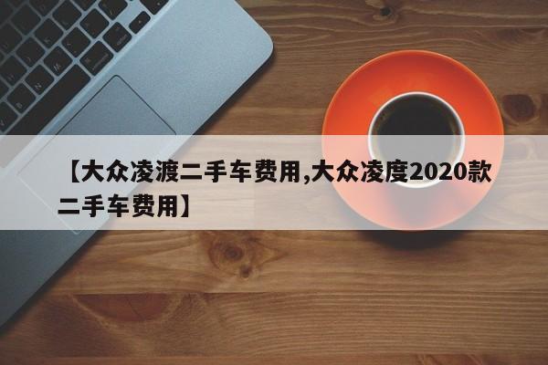 【大众凌渡二手车费用,大众凌度2020款二手车费用】