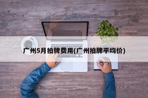 广州5月拍牌费用(广州拍牌平均价)