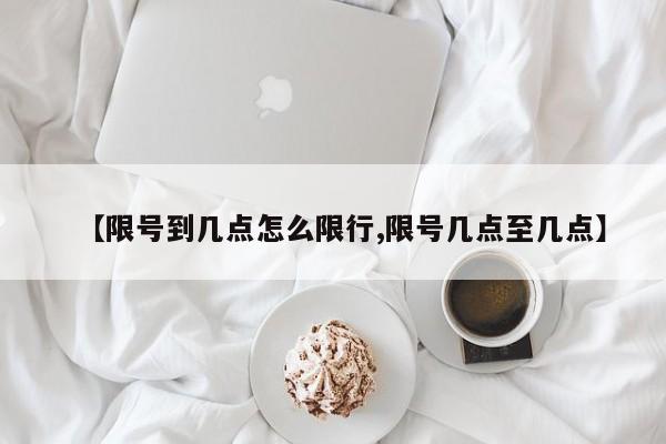 【限号到几点怎么限行,限号几点至几点】