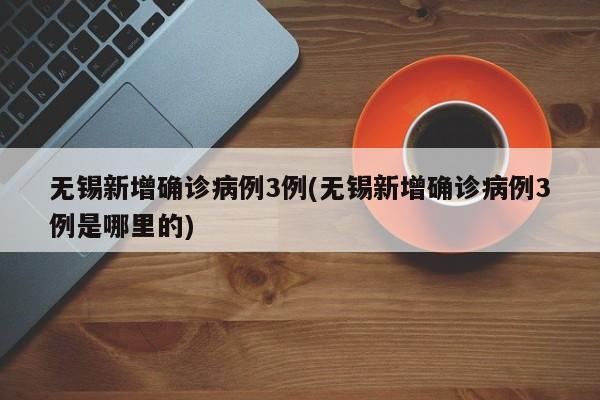 无锡新增确诊病例3例(无锡新增确诊病例3例是哪里的)