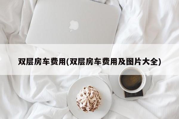 双层房车费用(双层房车费用及图片大全)