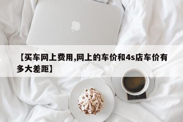 【买车网上费用,网上的车价和4s店车价有多大差距】