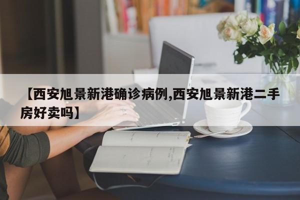 【西安旭景新港确诊病例,西安旭景新港二手房好卖吗】