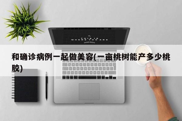和确诊病例一起做美容(一亩桃树能产多少桃胶)