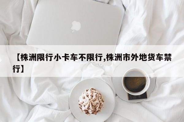 【株洲限行小卡车不限行,株洲市外地货车禁行】