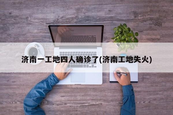 济南一工地四人确诊了(济南工地失火)