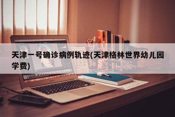 天津一号确诊病例轨迹(天津格林世界幼儿园学费)